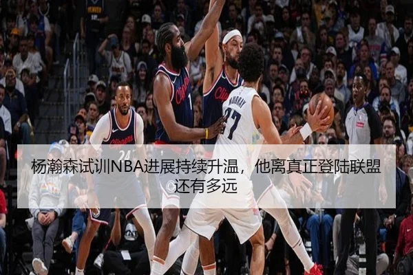 杨瀚森试训NBA进展持续升温，他离真正登陆联盟还有多远